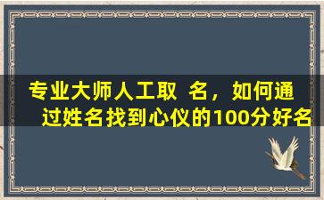 专业大师人工取  名，如何通  过姓名找到心仪的100分好名字